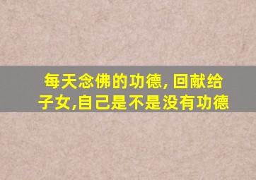 每天念佛的功德, 回献给子女,自己是不是没有功德